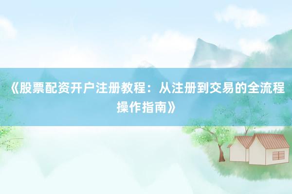 《股票配资开户注册教程：从注册到交易的全流程操作指南》
