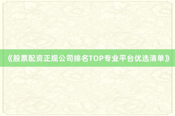 《股票配资正规公司排名TOP专业平台优选清单》
