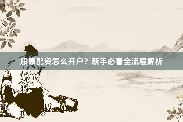 股票配资怎么开户？新手必看全流程解析