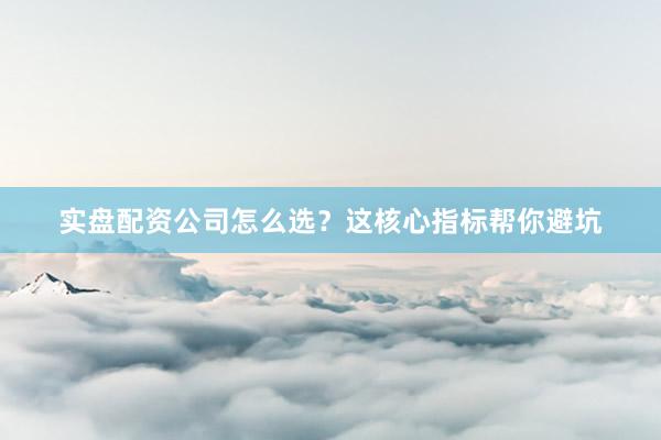实盘配资公司怎么选？这核心指标帮你避坑