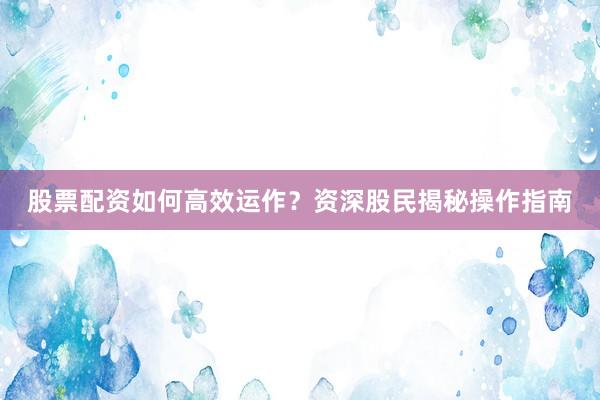 股票配资如何高效运作？资深股民揭秘操作指南