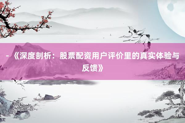 - 《深度剖析：股票配资用户评价里的真实体验与反馈》