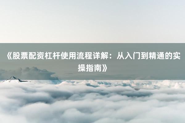 《股票配资杠杆使用流程详解：从入门到精通的实操指南》