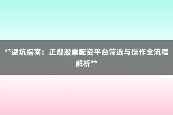 **避坑指南：正规股票配资平台筛选与操作全流程解析**