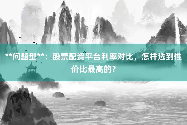 **问题型**：股票配资平台利率对比，怎样选到性价比最高的？