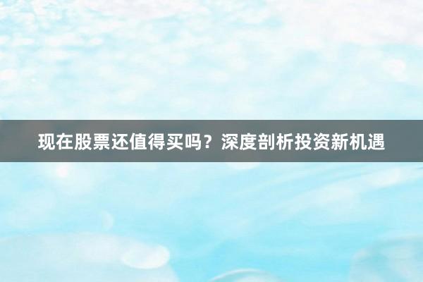 现在股票还值得买吗？深度剖析投资新机遇