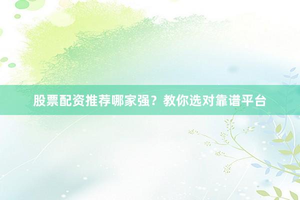 股票配资推荐哪家强？教你选对靠谱平台
