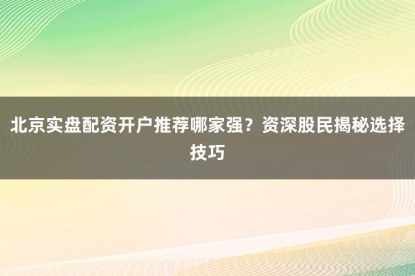 北京实盘配资开户推荐哪家强？资深股民揭秘选择技巧