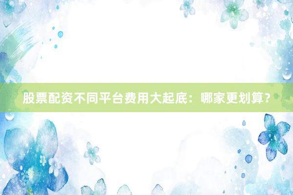 股票配资不同平台费用大起底：哪家更划算？