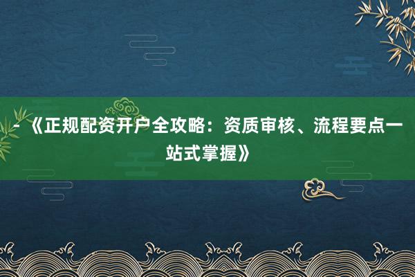 - 《正规配资开户全攻略：资质审核、流程要点一站式掌握》