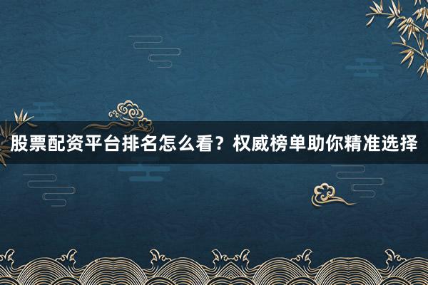 股票配资平台排名怎么看？权威榜单助你精准选择