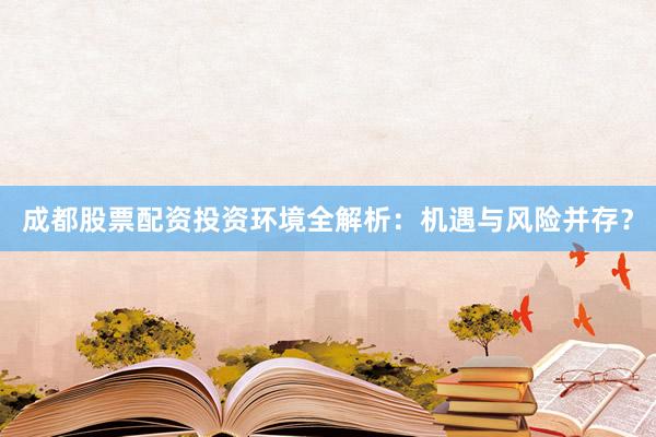 成都股票配资投资环境全解析：机遇与风险并存？