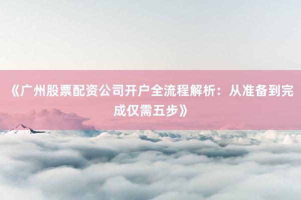《广州股票配资公司开户全流程解析：从准备到完成仅需五步》