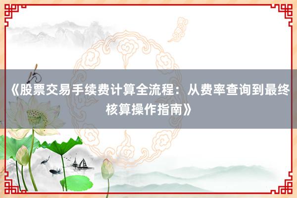 《股票交易手续费计算全流程：从费率查询到最终核算操作指南》