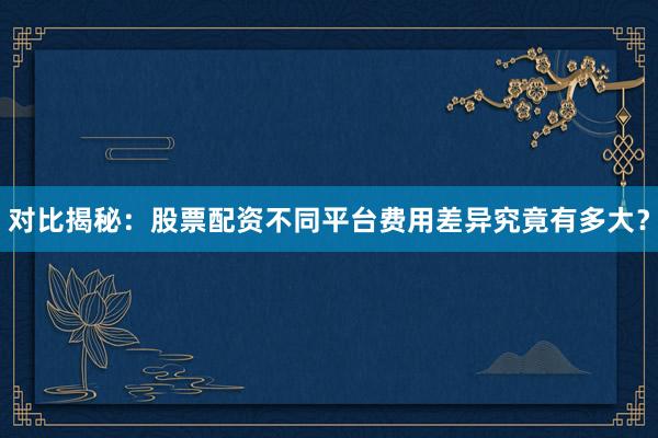 对比揭秘：股票配资不同平台费用差异究竟有多大？