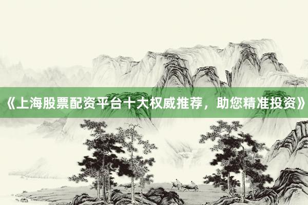 《上海股票配资平台十大权威推荐，助您精准投资》
