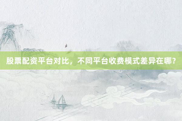 股票配资平台对比，不同平台收费模式差异在哪？