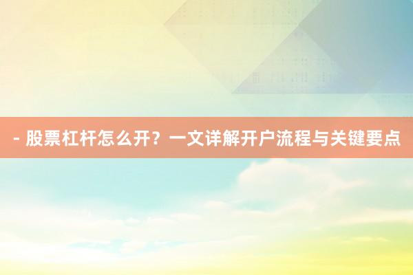 - 股票杠杆怎么开？一文详解开户流程与关键要点