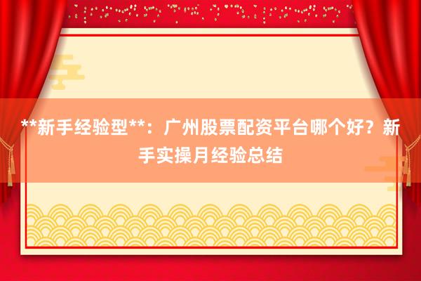 **新手经验型**：广州股票配资平台哪个好？新手实操月经验总结