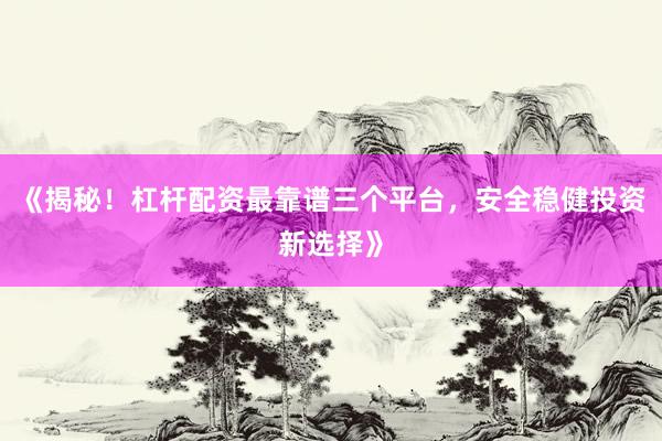 《揭秘！杠杆配资最靠谱三个平台，安全稳健投资新选择》