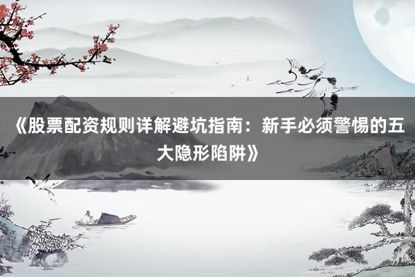 《股票配资规则详解避坑指南：新手必须警惕的五大隐形陷阱》