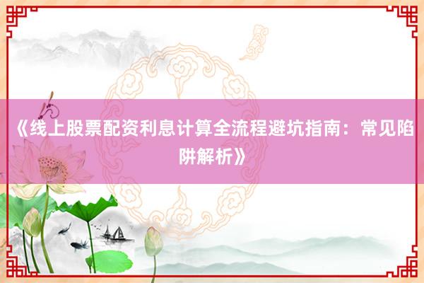 《线上股票配资利息计算全流程避坑指南：常见陷阱解析》