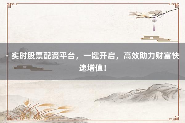 - 实时股票配资平台，一键开启，高效助力财富快速增值！