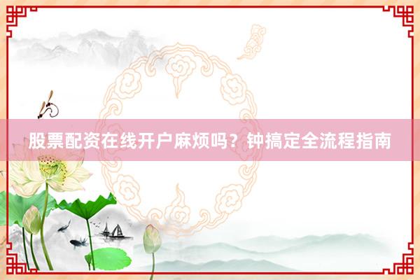 股票配资在线开户麻烦吗？钟搞定全流程指南