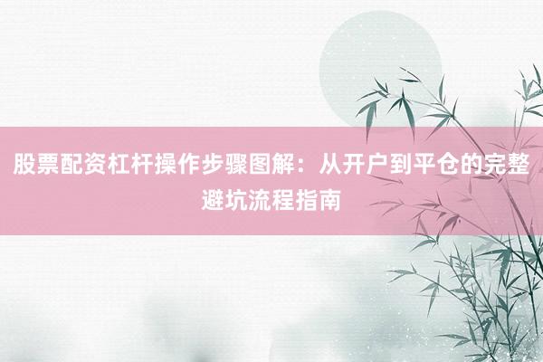 股票配资杠杆操作步骤图解：从开户到平仓的完整避坑流程指南