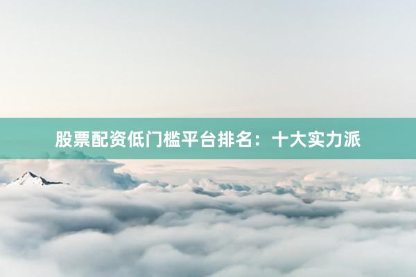 股票配资低门槛平台排名：十大实力派