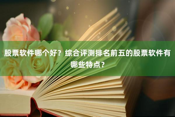 股票软件哪个好？综合评测排名前五的股票软件有哪些特点？