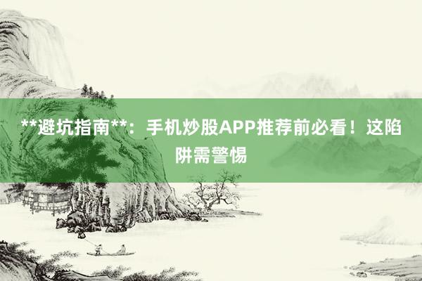 **避坑指南**：手机炒股APP推荐前必看！这陷阱需警惕