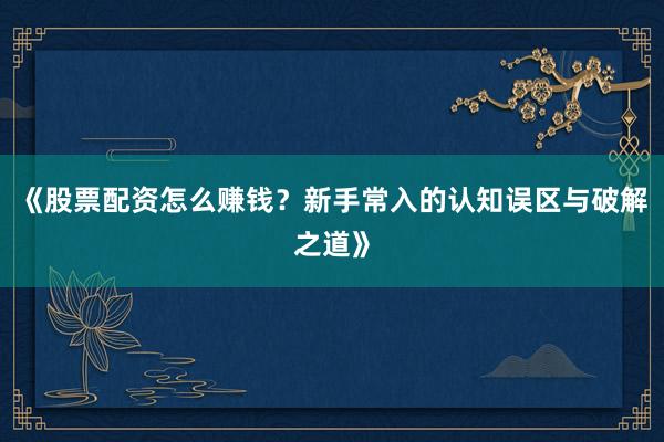 《股票配资怎么赚钱？新手常入的认知误区与破解之道》