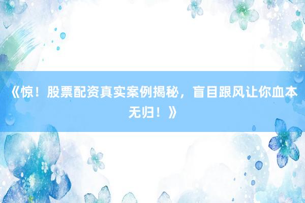 《惊！股票配资真实案例揭秘，盲目跟风让你血本无归！》