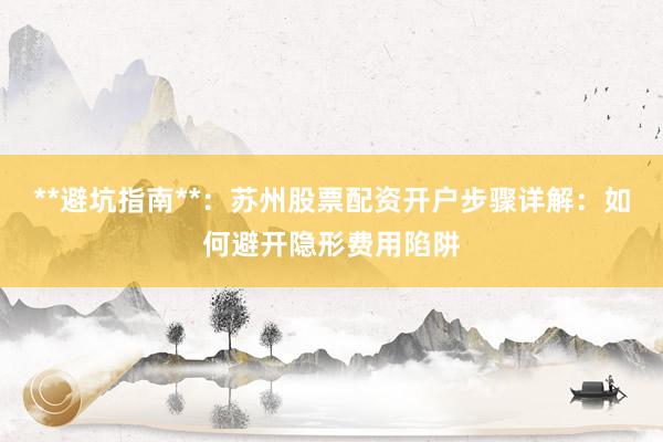 **避坑指南**：苏州股票配资开户步骤详解：如何避开隐形费用陷阱