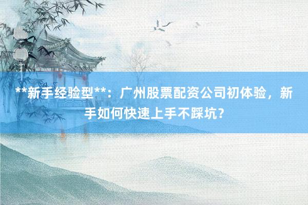 **新手经验型**：广州股票配资公司初体验，新手如何快速上手不踩坑？