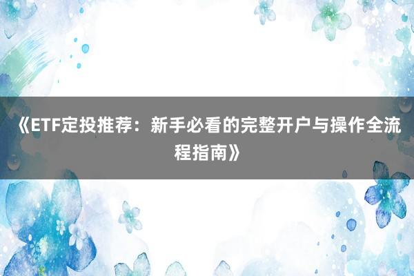 《ETF定投推荐:新手必看的完整开户与操作全流程指南》