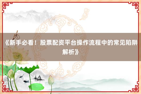 《新手必看!股票配资平台操作流程中的常见陷阱解析》