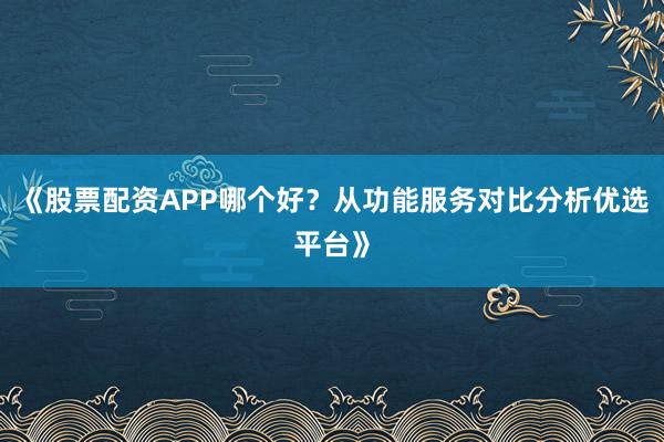 《股票配资APP哪个好？从功能服务对比分析优选平台》