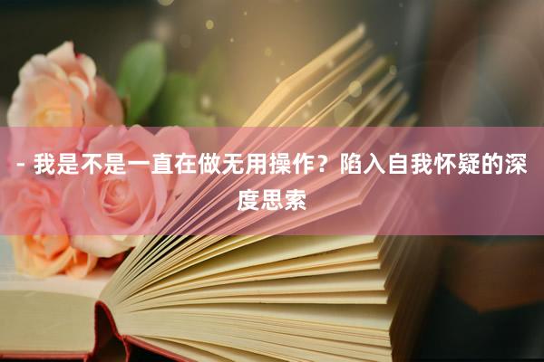 - 我是不是一直在做无用操作？陷入自我怀疑的深度思索