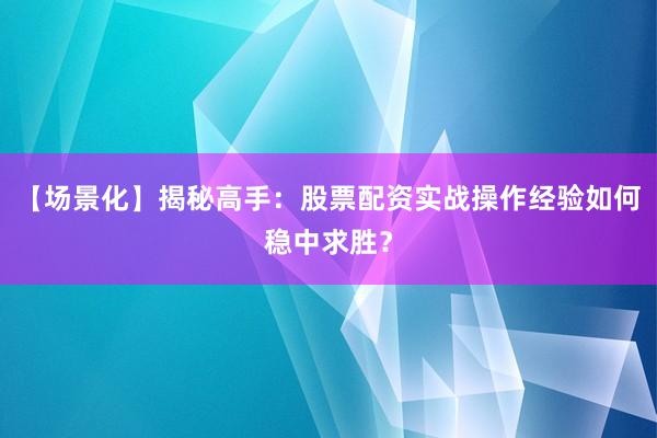 【场景化】揭秘高手:股票配资实战操作经验如何稳中求胜?