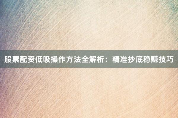 股票配资低吸操作方法全解析：精准抄底稳赚技巧