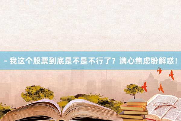 - 我这个股票到底是不是不行了？满心焦虑盼解惑！