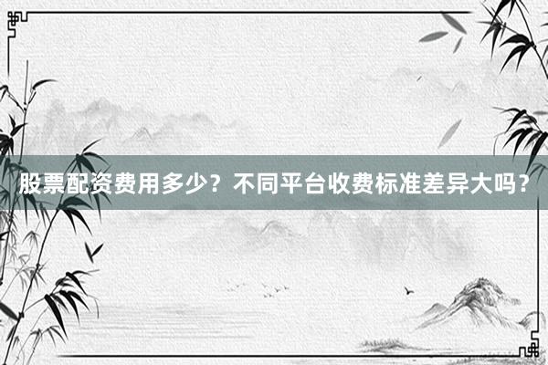 股票配资费用多少？不同平台收费标准差异大吗？