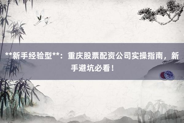 **新手经验型**：重庆股票配资公司实操指南，新手避坑必看！