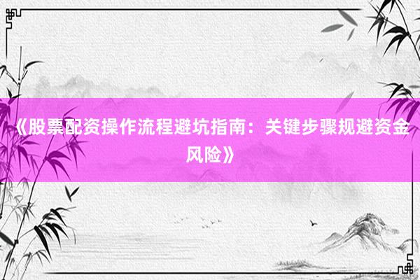 《股票配资操作流程避坑指南：关键步骤规避资金风险》
