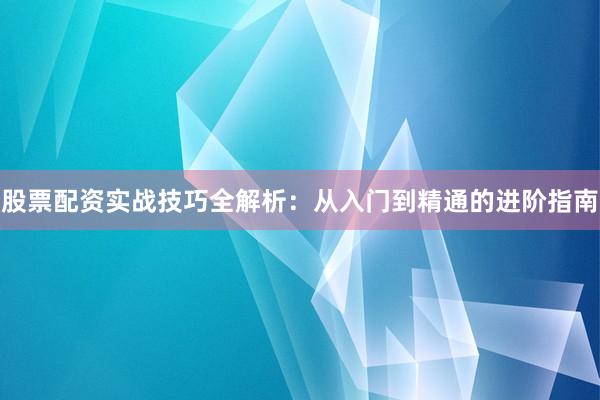 股票配资实战技巧全解析：从入门到精通的进阶指南