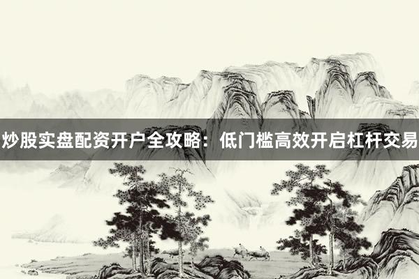 炒股实盘配资开户全攻略：低门槛高效开启杠杆交易