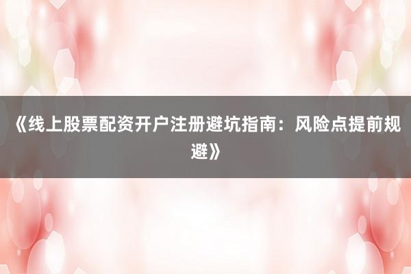 《线上股票配资开户注册避坑指南：风险点提前规避》