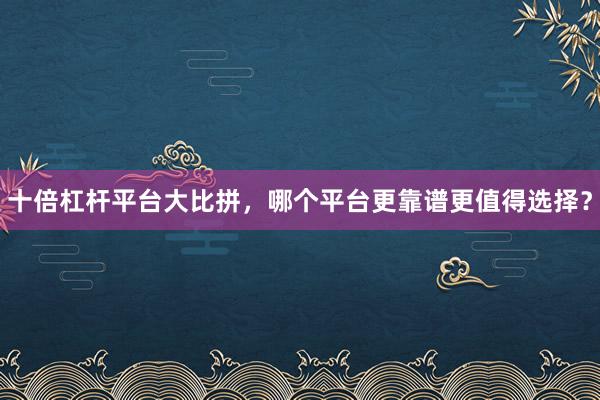 十倍杠杆平台大比拼，哪个平台更靠谱更值得选择？